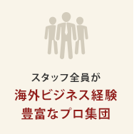 スタッフ全員が 海外ビジネス経験 豊富なプロ集団